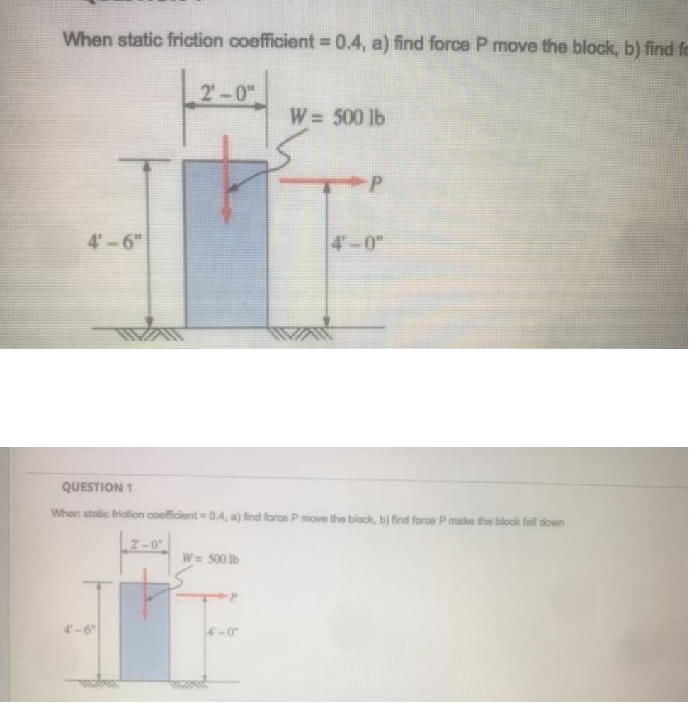 When static friction coefficient 0.4, a) find force P move the block, b) find f
%3D
2-0"
W= 500 lb
P.
4-6"
4-0"
QUESTION 1
When static friction coefficient 0.4, a) find force P move the block, b) find force P make the block fall down
2-0
W= 500 Ib
-P
4-6"
4-0
