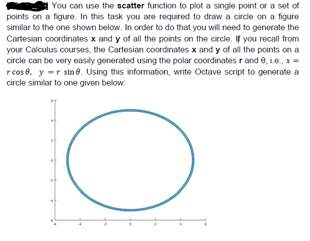 | You can use the scatter function to plot a single point or a set of
points on a figure. In this task you are required to draw a circle on a figure
similar to the one shown below. In order to do that you will need to generate the
Cartesian coordinates x and y of all the points on the circle. If you recall from
your Calculus courses, the Cartesian coordinates x and y of all the points on a
circle can be very easily generated using the polar coordinates r and 0, i.e., x =
r cos 0, y =r sin 0. Using this information, write Octave script to generate a
circle similar to one given below:
