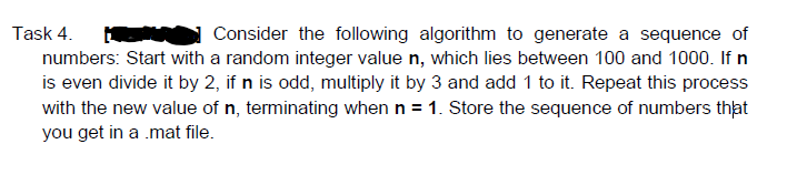 Task 4.
Consider the following algorithm to generate a sequence of
numbers: Start with a random integer value n, which lies between 100 and 1000. If n
is even divide it by 2, if n is odd, multiply it by 3 and add 1 to it. Repeat this process
with the new value of n, terminating when n = 1. Store the sequence of numbers that
you get in a .mat file.
