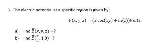 3. The electric potential at a specific region is given by;
V(x, y, z) = (2 cos(xy) + In(z))Volts
a) Find E (x, y, z) =?
b) Find E, 1,0) =?
