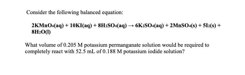 Consider the following balanced equation:
2KMNO4(aq) + 10KI(aq) + 8H2SO4(aq) → 6K2SO4(aq) + 2MnSO«(s) + 512(s) +
8H2O(1)
What volume of 0.205 M potassium permanganate solution would be required to
completely react with 52.5 mL of 0.188 M potassium iodide solution?
