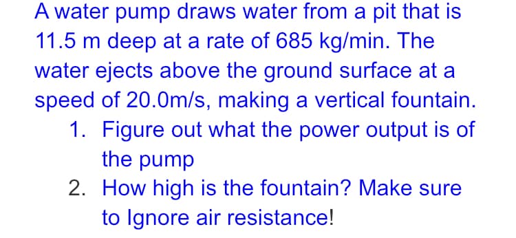 A water pump draws water from a pit that is
11.5 m deep at a rate of 685 kg/min. The
water ejects above the ground surface at a
speed of 20.0m/s, making a vertical fountain.
1. Figure out what the power output is of
the pump
2. How high is the fountain? Make sure
to Ignore air resistance!