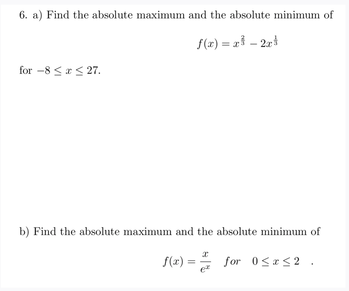 6. a) Find the absolute maximum and the absolute minimum of
f(x) = x³ – 20
2x
= r3
for –8 < x < 27.
b) Find the absolute maximum and the absolute minimum of
f (x)
for 0<x< 2 .
