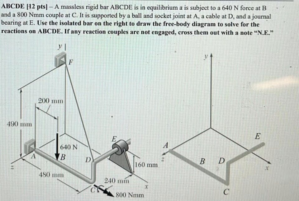 ABCDE 12 pts] - A massless rigid bar ABCDE is in equilibrium a is subject to a 640 N force at B
and a 800 Nmm couple at C. It is supported by a ball and socket joint at A, a cable at D, and a journal
bearing at E. Use the isolated bar on the right to draw the free-body diagram to solve for the
reactions on ABCDE. If any reaction couples are not engaged, cross them out with a note "N.E."
y
F
490 mm
200 mm
640 N
B
480 mm
D
E
A
B
D
160 mm
240 mm
800 Nmm
C
E