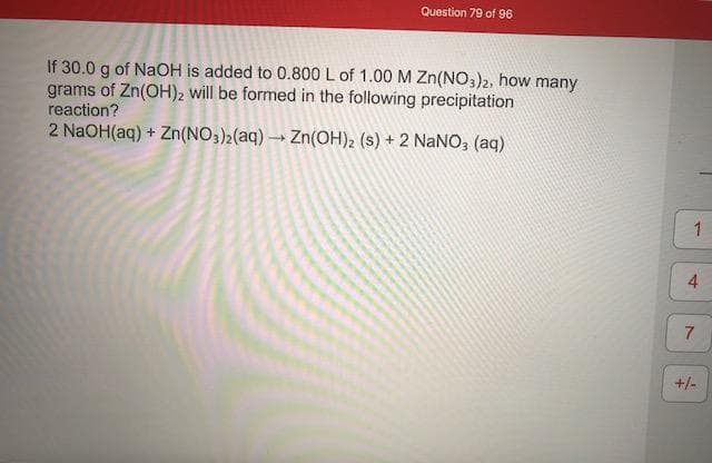 If 30.0 g of NaOH is added to 0.800 L of 1.00 M Zn(NO,)2, how many
grams of Zn(OH)2 will be formed in the following precipitation
reaction?
2 NaOH(aq) + Zn(NO3)2(aq) → Zn(OH)2 (s) + 2 NaNO, (aq)
