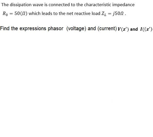 The dissipation wave is connected to the characteristic impedance
Ro = 50(0) which leads to the net reactive load Z, = j50.2.
Find the expressions phasor (voltage) and (current) v (z') and I((z'):
