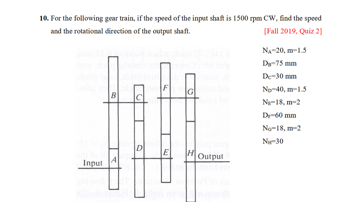 10. For the following gear train, if the speed of the input shaft is 1500
and the rotational direction of the output shaft.
ham 28 o dibly sort
Input
B
Q
D
E
Gened be
H
Output
find the speed
[Fall 2019, Quiz 2]
rpm CW,
NA=20, m=1.5
DB=75 mm
Dc=30 mm
ND=40, m=1.5
NE=18, m=2
DF=60 mm
NG=18, m=2
NH=30
