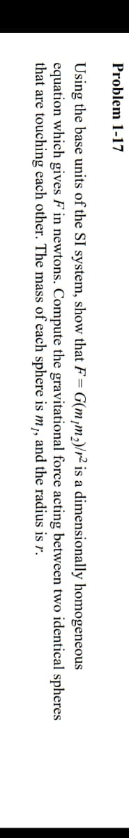 Problem 1-17
Using the base units of the SI system, show that F=
equation which gives F in newtons. Compute the gravitational force acting between two identical spheres
that are touching each other. The mass of each sphere is m,, and the radius is r.
G(m,m,)/r² is a dimensionally homogeneous
