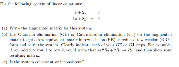 For the following system of linear equations:
x + 2y = 3
= 6
4x + 8y
(a) Write the augmented matrix for this system.
(b) Use Gaussian elimination (GE) or Gauss-Jordon elimination (GJ) on the augmented
matrix to get a row-equivalent matrix in row-echelon (RE) or reduced row-echelon (RRE)
form and solve the system. Clearly indicate each of your GE or GJ steps. For example,
if you add 2 x row 1 to row 2, you'd write that as "R₂ +2R₁ → R₂" and then show your
resulting matrix.
(c) Is the system consistent or inconsistent?