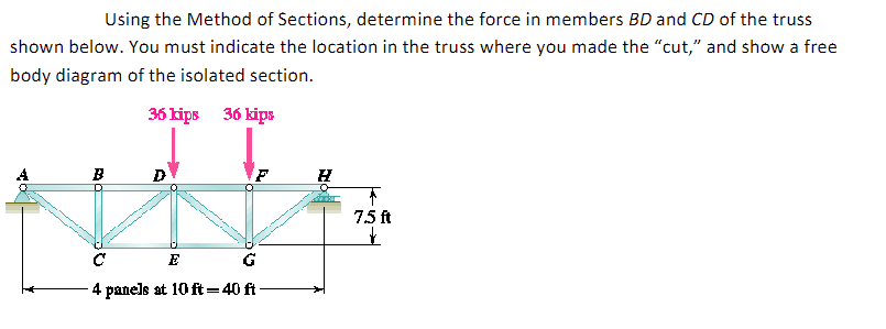 Using the Method of Sections, determine the force in members BD and CD of the truss
shown below. You must indicate the location in the truss where you made the "cut," and show a free
body diagram of the isolated section.
36 kips 36 kips
D
F
vils
E
-4 panels at 10 ft=40 ft-
B
H
7.5 ft