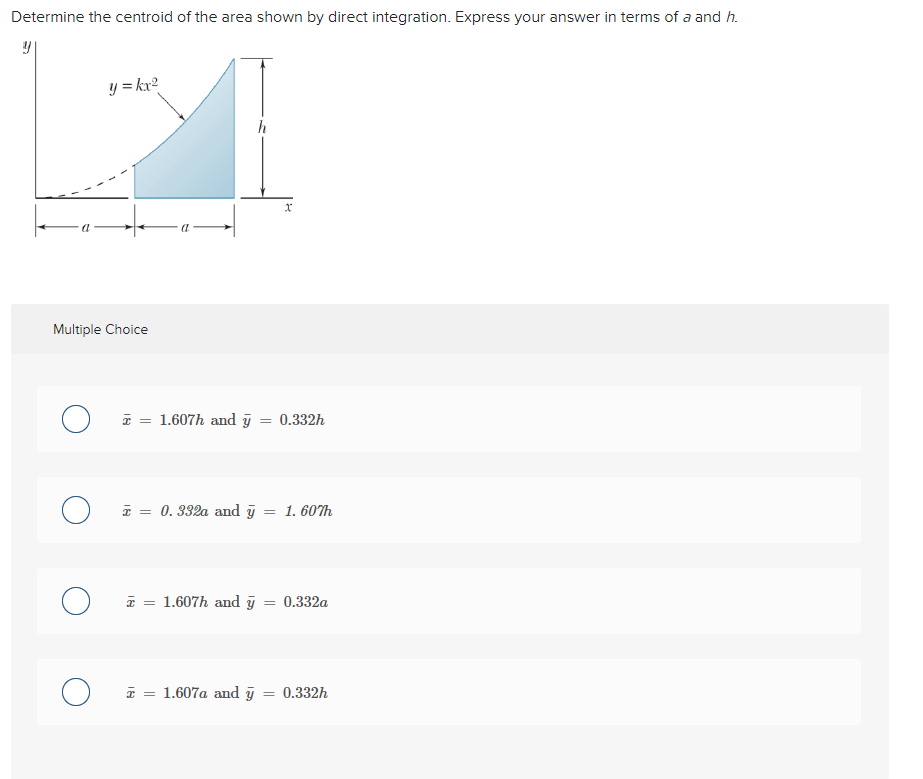 Determine the centroid of the area shown by direct integration. Express your answer in terms of a and h.
y
Multiple Choice
O
O
O
y = kx²
о
x
= 1.607h and y = 0.332h
x = 0.332a and y = 1.607h
= 1.607h and y
= 0.332a
1.607a and y = 0.332h