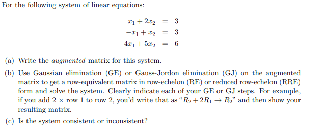 For the following system of linear equations:
*1 + 2x₂
-x1 + x₂
4x1 + 5x2
= 3
= 3
= 6
(a) Write the augmented matrix for this system.
(b) Use Gaussian elimination (GE) or Gauss-Jordon elimination (GJ) on the augmented
matrix to get a row-equivalent matrix in row-echelon (RE) or reduced row-echelon (RRE)
form and solve the system. Clearly indicate each of your GE or GJ steps. For example,
if you add 2 x row 1 to row 2, you'd write that as "R2+2R1 → R₂" and then show your
resulting matrix.
(c) Is the system consistent or inconsistent?
