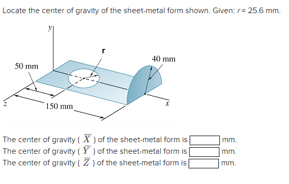 Locate the center of gravity of the sheet-metal form shown. Given: r= 25.6 mm.
50 mm
150 mm
40 mm
X
The center of gravity (X) of the sheet-metal form is
The center of gravity (Y) of the sheet-metal form is
The center of gravity (Z) of the sheet-metal form is
mm.
mm.
mm.