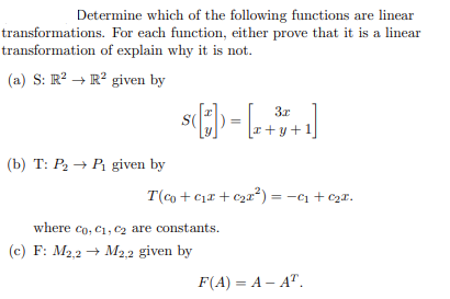 Determine which of the following functions are linear
transformations. For each function, either prove that it is a linear
transformation of explain why it is not.
(a) S: R² R² given by
(b) T: P₂ → P₁ given by
I
s([*]) = [2+³+1]
T(co+c₁x + c₂²) = −c₁ + ₂x.
where co, C1, C₂ are constants.
(c) F: M2,2 M2,2 given by
F(A) = A-AT.