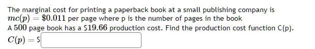 The marginal cost for printing a paperback book at a small publishing company is
mc(p) = $0.011 per page where p is the number of pages in the book
A 500 page book has a $19.66 production cost. Find the production cost function C(p).
C(p) = $