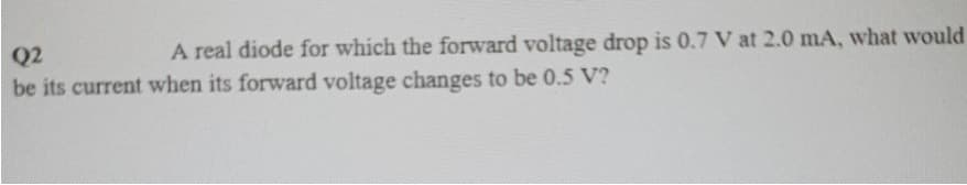 Q2
A real diode for which the forward voltage drop is 0.7 V at 2.0 mA, what would
be its current when its forward voltage changes to be 0.5 V?
