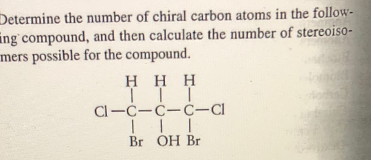 Determine the number of chiral carbon atoms in the follow-
ing compound, and then calculate the number of stereoiso-
mers possible for the compound.
H HH
Cl-C-C-C-Cl
Br OH Br
