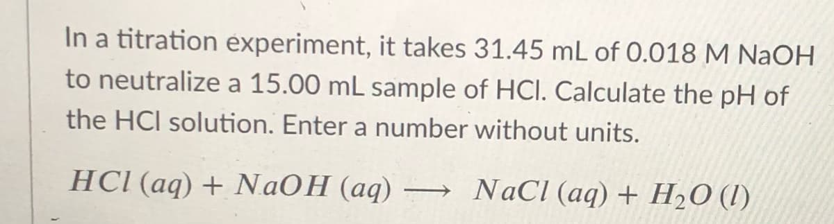 In a titration experiment, it takes 31.45 mL of 0.018 M NAOH
to neutralize a 15.00 mL sample of HCI. Calculate the pH of
the HCI solution. Enter a number without units.
HCI (aq) + NaOH (aq) – NaCl (aq) + H2O (I)
