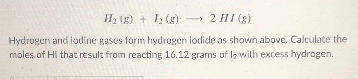 H2 (g) + I2 (g): → 2 HI (g)
Hydrogen and iodine gases form hydrogen iodide as shown above. Calculate the
moles of HI that result from reacting 16.12 grams of I2 with excess hydrogen.
