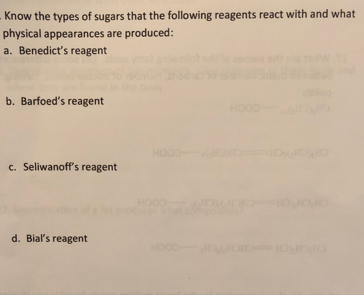 - Know the types of sugars that the following reagents react with and what
physical appearances are produced:
a. Benedict's reagent
b. Barfoed's reagent
HOOD
HOO0 OR D)
c. Seliwanoff's reagent
CaCH CR
COOH
CH'CHF CH
d. Bial's reagent
HOO0
CH CH(CH CHCHCH
