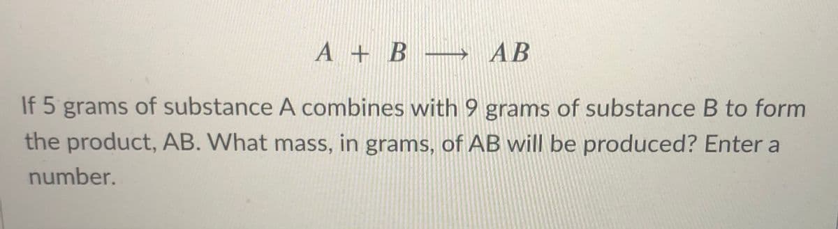 A + B → AB
If 5 grams of substance A combines with 9 grams of substance B to form
the product, AB. What mass, in grams, of AB will be produced? Enter a
number.

