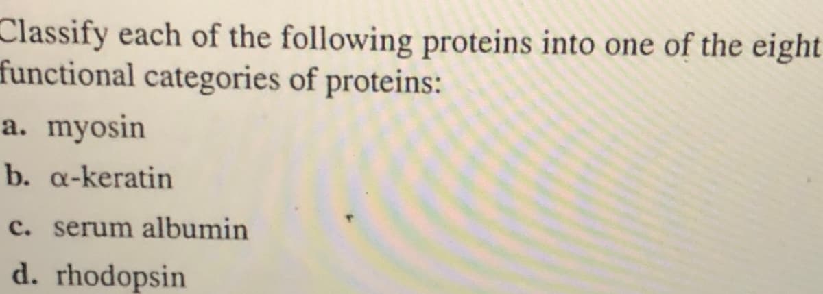 Classify each of the following proteins into one of the eight
functional categories of proteins:
a. myosin
b. a-keratin
c. serum albumin
d. rhodopsin
