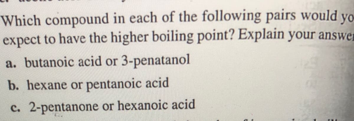 Which compound in each of the following pairs would yo
expect to have the higher boiling point? Explain your answer
a. butanoic acid or 3-penatanol
b. hexane or pentanoic acid
c. 2-pentanone or hexanoic acid
