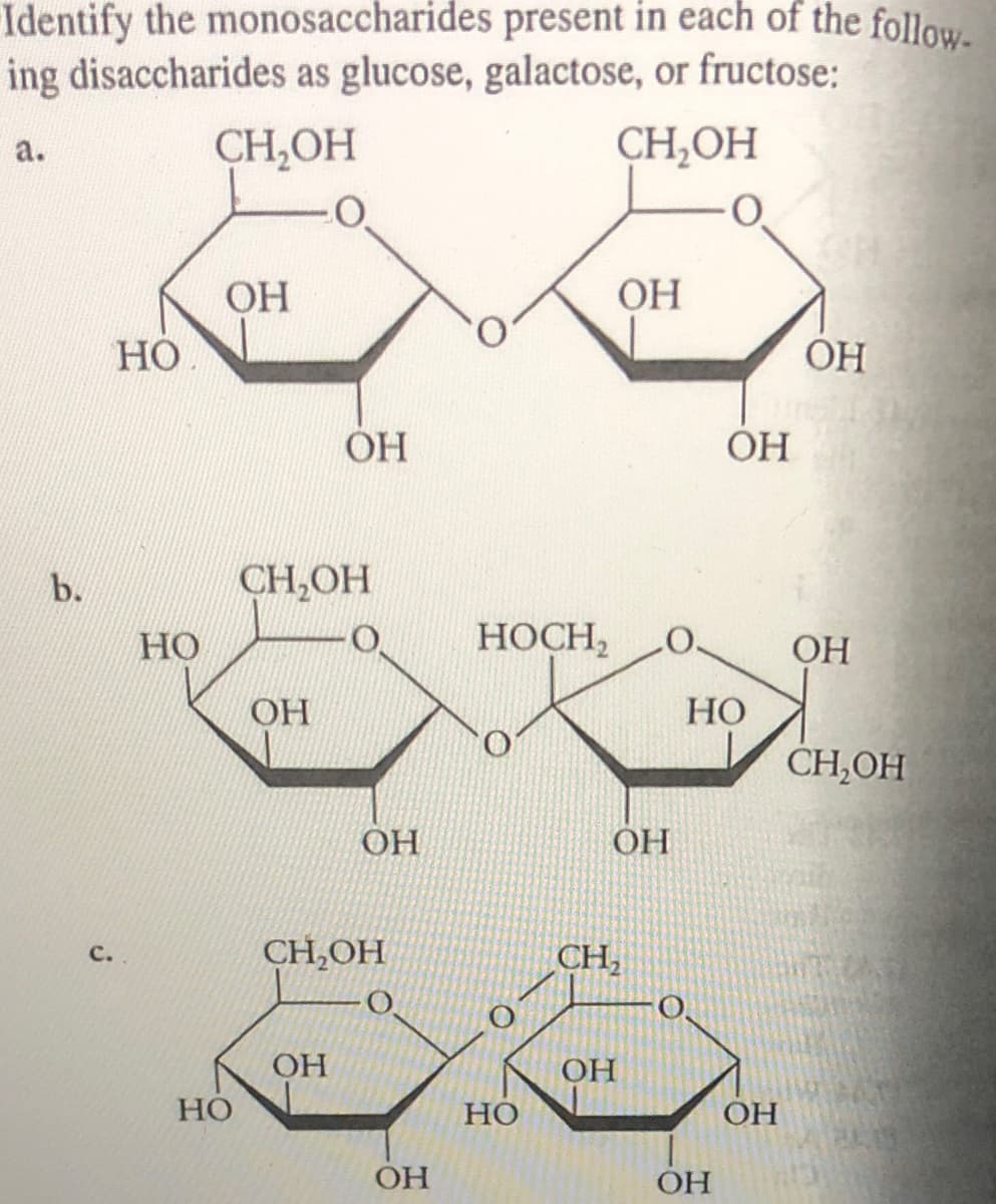 Identify the monosaccharides present in each of the follow
ing disaccharides as glucose, galactose, or fructose:
CH,OH
CH,OH
а.
ОН
OH
Но
ÓH
ОН
OH
b.
CH,OH
Но
НОСН,
ОН
НО
CH,OH
OH
OH
OH
CH,OH
CH,
с.
OH
Но
OH
Но
OH
OH
ОН
