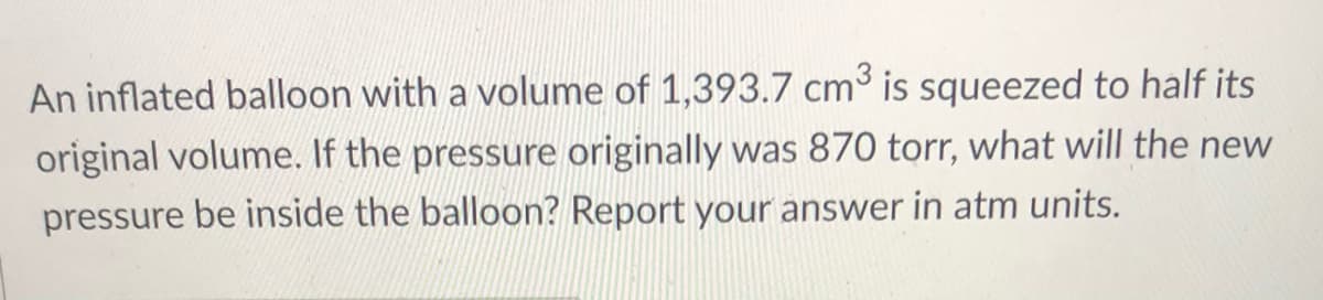 An inflated balloon with a volume of 1,393.7 cm is squeezed to half its
original volume. If the pressure originally was 870 torr, what will the new
pressure be inside the balloon? Report your answer in atm units.
