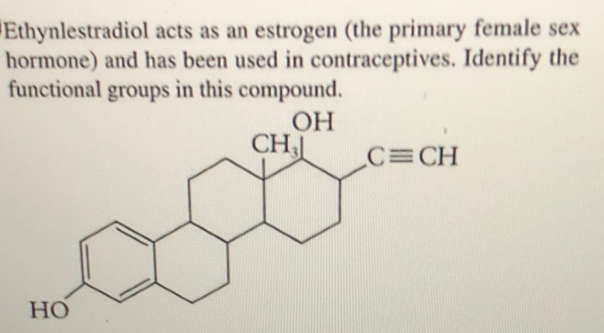 Ethynlestradiol acts as an estrogen (the primary female sex
hormone) and has been used in contraceptives. Identify the
functional groups in this compound.
OH
CH
C CH
Но
