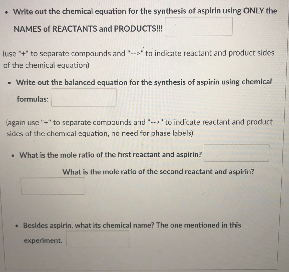 • Write out the chemical equation for the synthesis of aspirin using ONLY the
NAMES of REACTANTS and PRODUCTS!!!
(use "+" to separate compounds and "-->" to indicate reactant and product sides
of the chemical equation)
• Write out the balanced equation for the synthesis of aspirin using chemical
formulas:
(again use "+" to separate compounds and "-->" to indicate reactant and product
sides of the chemical equation, no need for phase labels)
• What is the mole ratio of the first reactant and aspirin?
What is the mole ratio of the second reactant and aspirin?
• Besides aspirin, what its chemical name? The one mentioned in this
experiment.
