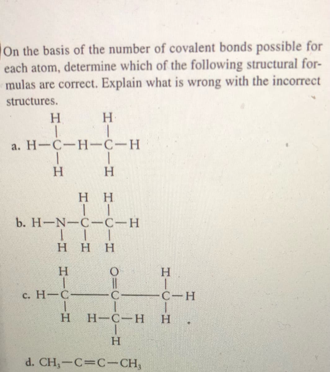 On the basis of the number of covalent bonds possible for
each atom, determine which of the following structural for-
mulas are correct. Explain what is wrong with the incorrect
structures.
H.
a. H-C-H-C-H
H.
H.
H H
b. H-N-C-C-H
H.
Нн
c. H-C
C-H
Н-С—Н
H.
d. CH,-C=C-CH,
HICIH
HICIH
