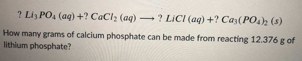 ? Liz PO4 (aq) +? CaCl2 (aq)
? LiCI (aq) +? Ca3(PO4)2 (s)
How many grams of calcium phosphate can be made from reacting 12.376 g of
lithium phosphate?
