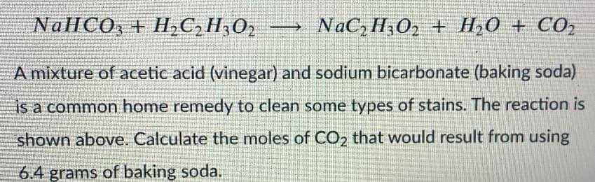 NaHCO, + H,C,H3O2
NaC, H;O2 + H,0 + CO2
A mixture of acetic acid (vinegar) and sodium bicarbonate (baking soda)
is a common home remedy to clean some types of stains. The reaction is
shown above. Calculate the moles of CO2 that would result from using
6.4 grams of baking soda.
