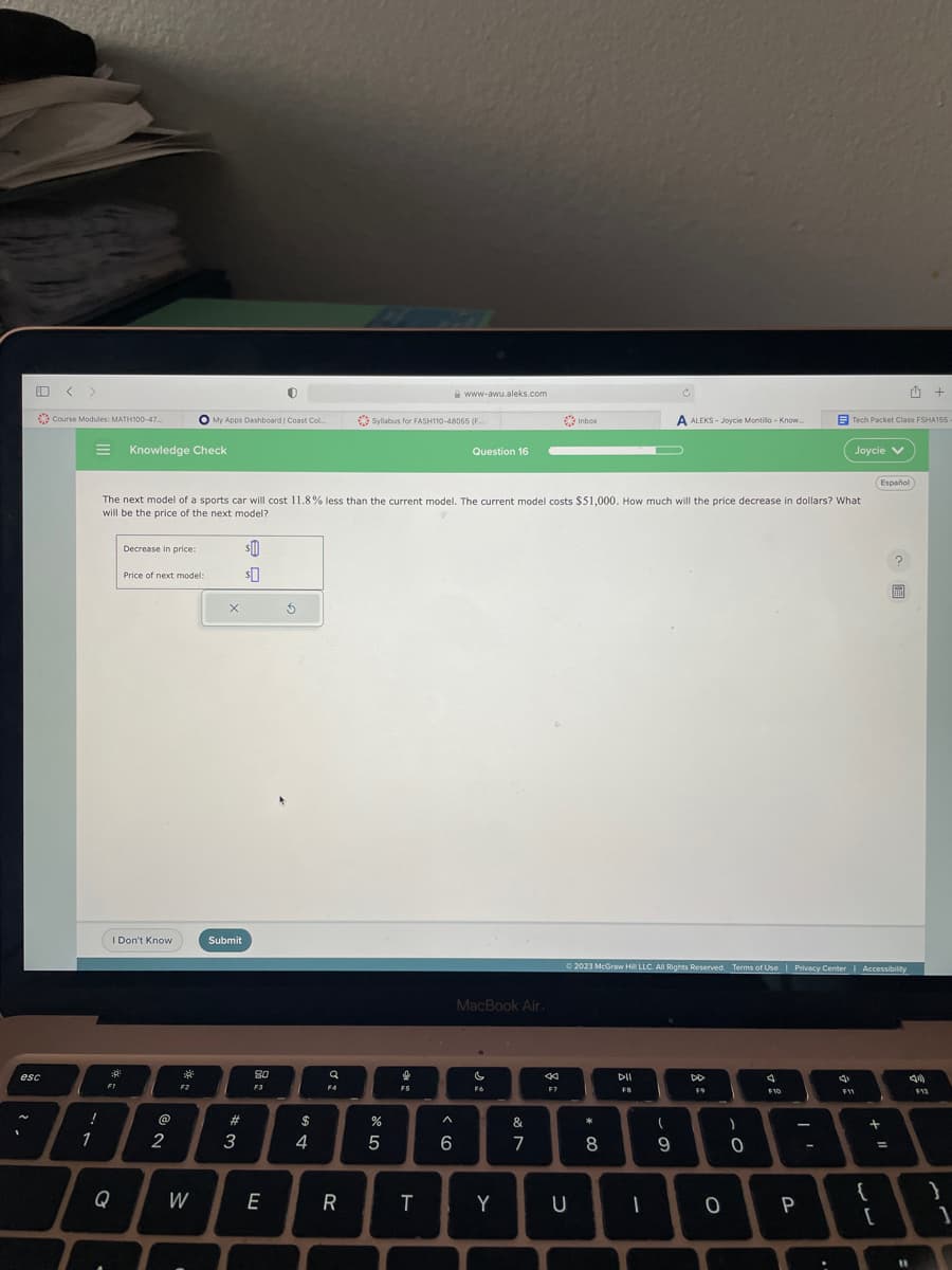 esc
Course Modules: MATH100-47...
!
1
39²
FI
Knowledge Check
I Don't Know
Q
Decrease in price:
Price of next model:
@N
2
The next model of a sports car will cost 11.8% less than the current model. The current model costs $51,000. How much will the price decrease in dollars? What
will be the price of the next model?
F2
W
My Apps Dashboard | Coast Col...
.
X
Submit
#3
$0
$0
0
80
F3
E
5
$
4
Q
F4
R
Syllabus for FASH110-48055 (F
%
5
*
F5
www-awu.aleks.com
T
A
6
Question 16
MacBook Air.
c
Y
&
on
7
F7
Inbox
U
*
8
DII
FB
A ALEKS- Joycle Montillo - Know...
© 2023 McGraw Hill LLC. All Rights Reserved. Terms of Use | Privacy Center | Accessibility
(
9
-
F9
)
T
O
0
J
F10
I'
P
Tech Packet Class FSHA155
4
Joycie V
aa
F11
Español
+ 11
{
=
[
?
11
4)
+
F12
}
1