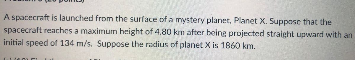 A spacecraft is launched from the surface of a mystery planet, Planet X. Suppose that the
spacecraft reaches a maximum height of 4.80 km after being projected straight upward with an
initial speed of 134 m/s. Suppose the radius of planet X is 1860 km.

