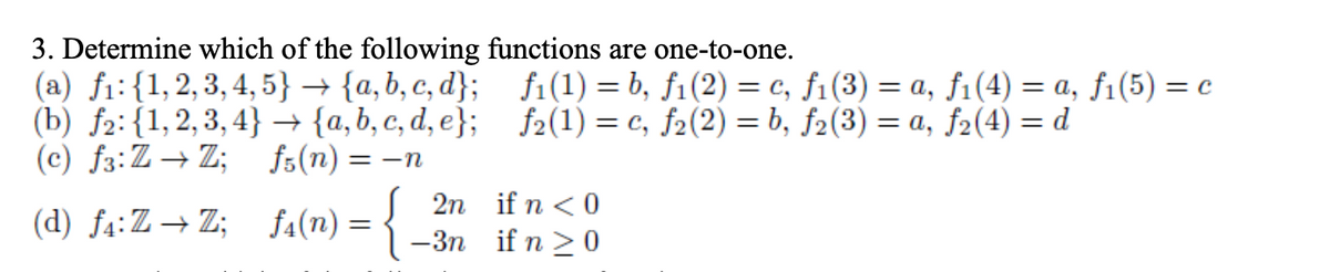 3. Determine which of the following functions are one-to-one.
(а) fi: {1,2,3,4, 5} — {а,b, с, d}; i(1) 3Db, fi(2) — с, fi (3) — а, fi(4) — а, fi(5) %3D с
(b) f2: (1,2,3,4} {a, b, с, d, e}; fe(1) %3 с, fa(2) 3 b, fa(3)
(с) fs:Z — Z;
3D а, f2(4) — d
fs(n) =
= -n
fa(n) = {
2n if n <0
—Зп if n > 0
(d) f4:Z→Z;
