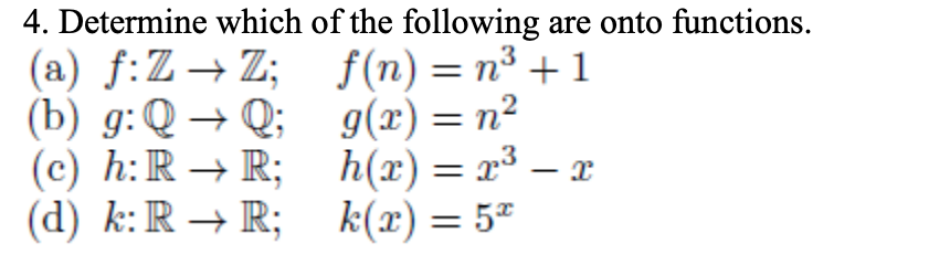 4. Determine which of the following are onto functions.
(a) f:Z→Z; f(n)=n³ +1
(b) g:Q → Q; g(x)= n²
(c) h:R → R; h(x)= x³ – x
(d) k:R → R; k(x)= 5²
%3D
