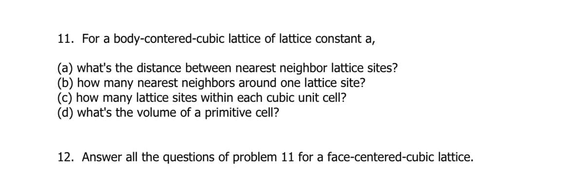 11. For a body-contered-cubic lattice of lattice constant a,
(a) what's the distance between nearest neighbor lattice sites?
(b) how many nearest neighbors around one lattice site?
(c) how many lattice sites within each cubic unit cell?
(d) what's the volume of a primitive cell?
12. Answer all the questions of problem 11 for a face-centered-cubic lattice.
