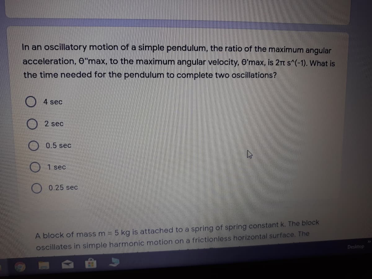 In an oscillatory motion of a simple pendulum, the ratio of the maximum angular
acceleration, e"max, to the maximum angular velocity, O'max, is 2rt s^(-1). What is
the time needed for the pendulum to complete two oscillations?
4 sec
2 sec
O 0.5 sec
O 1 sec
0.25 sec
A block of mass m = 5 kg is attached to a spring of spring constant k. The block
oscillates in simple harmonic motion on a frictionless horizontal surface. The
Desktop
