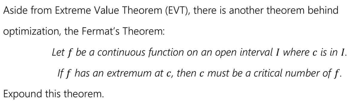 Aside from Extreme Value Theorem (EVT), there is another theorem behind
optimization, the Fermat's Theorem:
Let f be a continuous function on an open interval I where c is in I.
If f has an extremum at c, then c must be a critical number of f.
Expound this theorem.
