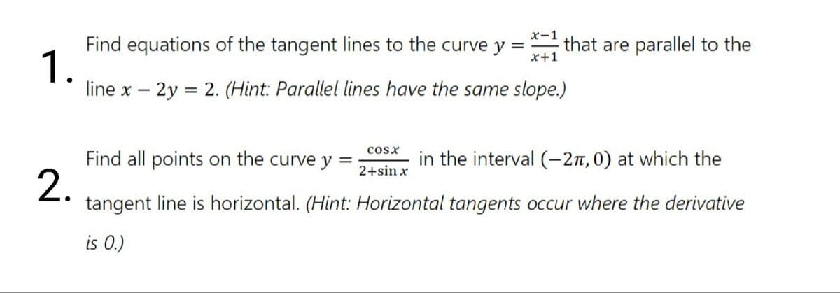 x-1
Find equations of the tangent lines to the curve y =
that are parallel to the
x+1
1.
line x – 2y
= 2. (Hint: Parallel lines have the same slope.)
cosx
Find all points on the curve y =
in the interval (-27, 0) at which the
2+sin x
2.
tangent line is horizontal. (Hint: Horizontal tangents occur where the derivative
is 0.)
