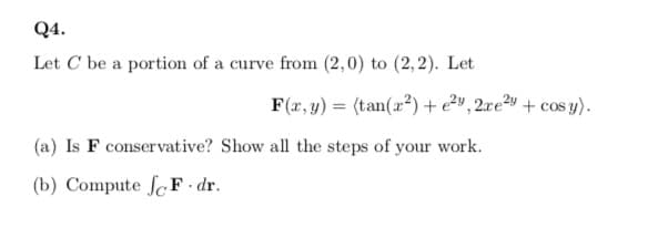 Q4.
Let C be a portion of a curve from (2,0) to (2,2). Let
F(2, y) = (tan(2?) +e2v, 2re?y + cos y).
(a) Is F conservative? Show all the steps of your work.
(b) Compute fc F dr.
