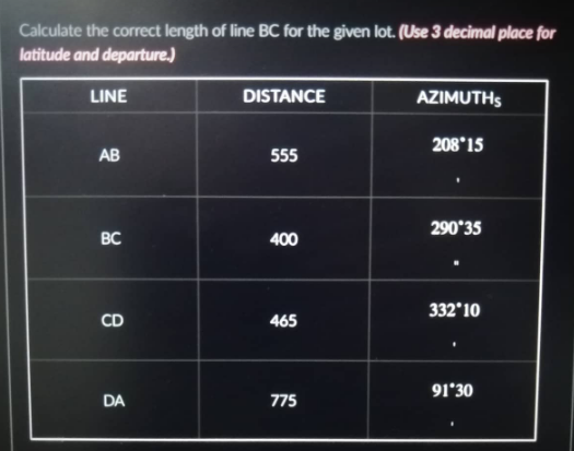 Calculate the correct length of line BC for the given lot. (Use 3 decimal place for
latitude and departure.)
LINE
AB
BC
CD
DA
DISTANCE
555
400
465
775
AZIMUTHS
208*15
290°35
332°10
91*30