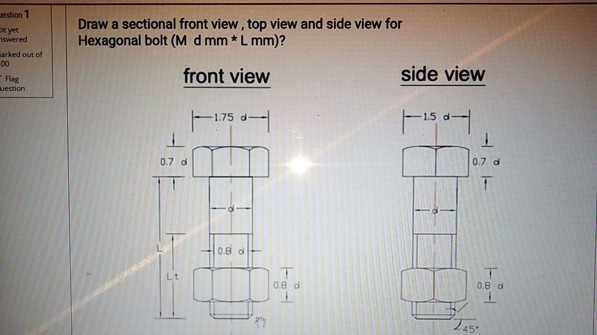 Draw a sectional front view, top view and side view for
Hexagonal bolt (M d mm *L mm)?
uestion 1
ot yet
nswered
larked out of
side view
00
front view
Flag
uestion
1.5 d
-1.75 d
0.7 d
0.7 d
0.8 d
Lt
0.8 d
0.8 d
245
