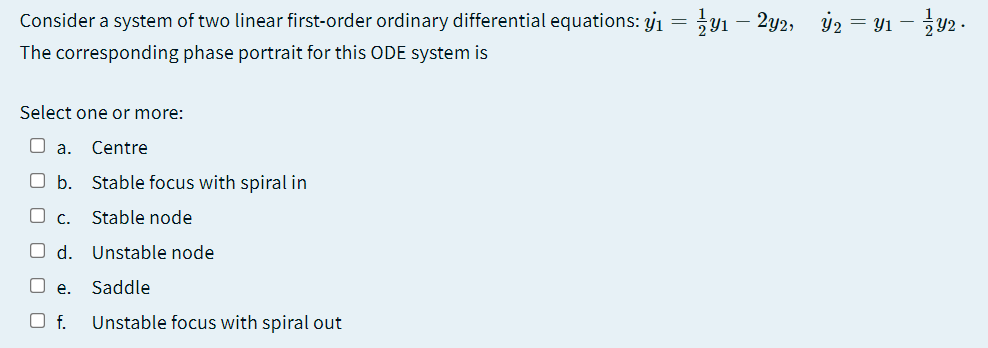 Consider a system of two linear first-order ordinary differential equations: jı = 91 – 2y2, ý2 = Y1 – y2 .
5Y2 ·
The corresponding phase portrait for this ODE system is
Select one or more:
O a.
Centre
O b. Stable focus with spiral in
O C.
Stable node
O d.
Unstable node
e.
Saddle
f.
Unstable focus with spiral out
