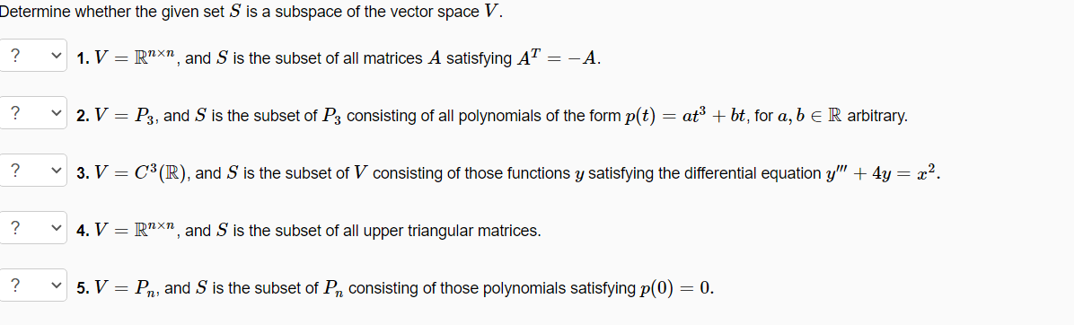 Determine whether the given set S is a subspace of the vector space .
?
1. V = R"xn, and S is the subset of all matrices A satisfying AT = - A.
?
2. V =
P3, and S is the subset of P3 consisting of all polynomials of the form p(t)
at³ + bt, for a, b e R arbitrary.
3. V = C3 (R), and S is the subset of V consisting of those functions y satisfying the differential equation y" + 4y = x².
?
4. V = R"X", and S is the subset of all upper triangular matrices.
v 5. V = Pn, and S is the subset of P, consisting of those polynomials satisfying p(0) = 0.
