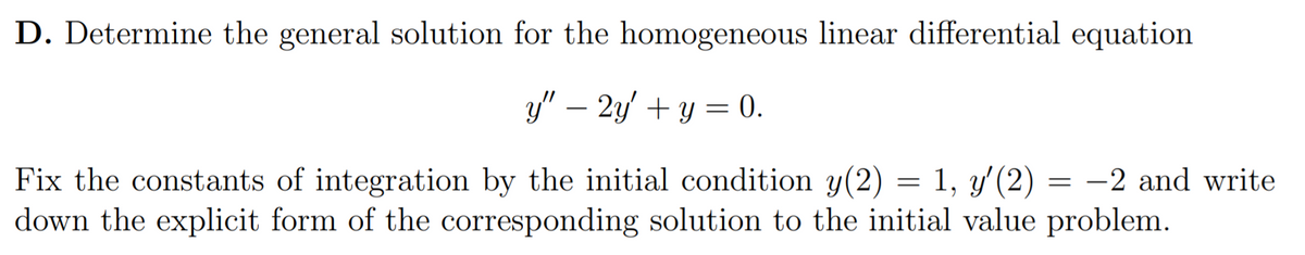 D. Determine the general solution for the homogeneous linear differential equation
y" – 2y + y = 0.
Fix the constants of integration by the initial condition y(2) = 1, y' (2) = -2 and write
down the explicit form of the corresponding solution to the initial value problem.
