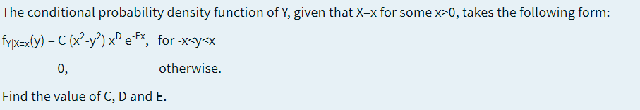 The conditional probability density function of Y, given that X=x for some x>0, takes the following form:
fyx=x(y) = C (x²-y²) x° e Ex, for -x<y<x
0,
otherwise.
Find the value of C, D and E.
