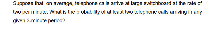 Suppose that, on average, telephone calls arrive at large switchboard at the rate of
two per minute. What is the probability of at least two telephone calls arriving in any
given 3-minute period?